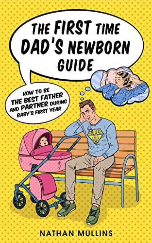 The First Time Dad’s Newborn Guide: How to be the Best Father and Partner During Baby’s First Year